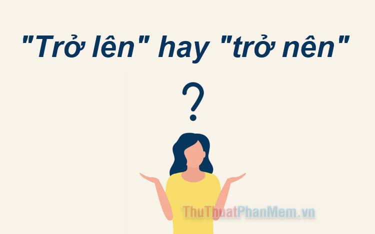 Trở lên hay 'trở nên'? Từ nào đúng chính tả tiếng Việt